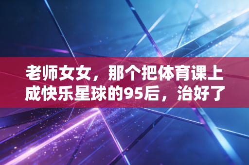 老师女女，那个把体育课上成快乐星球的95后，治好了我多年的运动恐惧症