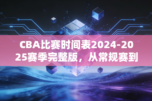 CBA比赛时间表2024-2025赛季完整版，从常规赛到总决赛，那些藏在赛程里的青春与烟火气