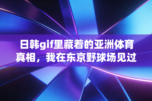 日韩gif里藏着的亚洲体育真相，我在东京野球场见过的比热血漫更燃的普通人