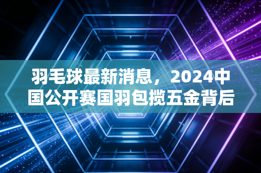 羽毛球最新消息，2024中国公开赛国羽包揽五金背后，普通人的羽球江湖也在沸腾