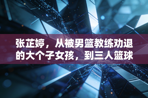 张芷婷，从被男篮教练劝退的大个子女孩，到三人篮球亚洲女王的硬核人生