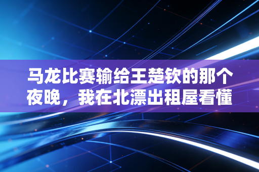 马龙比赛输给王楚钦的那个夜晚,我在北漂出租屋看懂了六边形战士的另一种英雄主义 马龙比赛输给王楚钦的那个夜晚,我在北漂出租屋看懂了六边形战士的另一种英雄主义