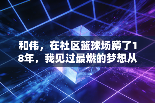 和伟，在社区篮球场蹲了18年，我见过最燃的梦想从来都不是CBA总冠军
