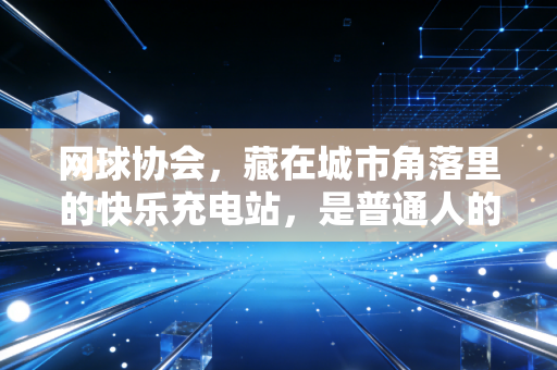 网球协会，藏在城市角落里的快乐充电站，是普通人的球场乌托邦