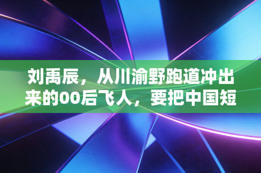 刘禹辰，从川渝野跑道冲出来的00后飞人，要把中国短跑的风刮得更猛