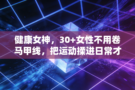 健康女神，30+女性不用卷马甲线，把运动揉进日常才是终身爽点