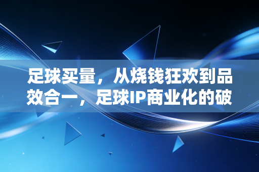 足球买量，从烧钱狂欢到品效合一，足球IP商业化的破局之路