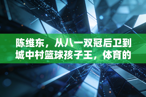 陈维东,从八一双冠后卫到城中村篮球孩子王,体育的终极答案藏在烟火里 陈维东,从八一双冠后卫到城中村篮球孩子王,体育的终极答案藏在烟火里