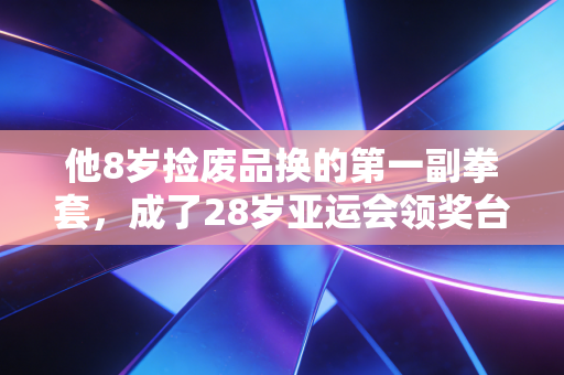 他8岁捡废品换的第一副拳套,成了28岁亚运会领奖台上最亮的勋章 他8岁捡废品换的第一副拳套,成了28岁亚运会领奖台上最亮的勋章