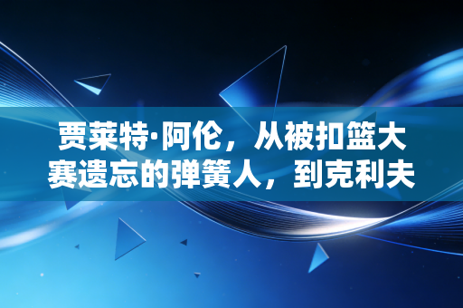贾莱特·阿伦,从被扣篮大赛遗忘的弹簧人,到克利夫兰禁区的移动长城 贾莱特·阿伦,从被扣篮大赛遗忘的弹簧人,到克利夫兰禁区的移动长城