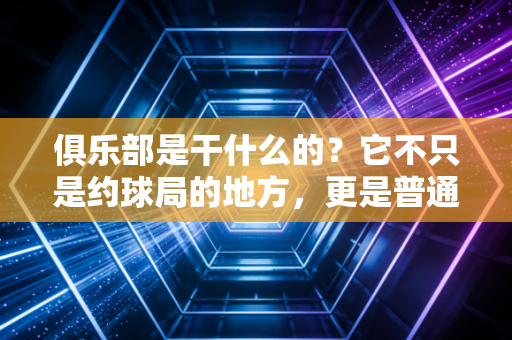 俱乐部是干什么的?它不只是约球局的地方,更是普通人的运动能量充电站 俱乐部是干什么的?它不只是约球局的地方,更是普通人的运动能量充电站