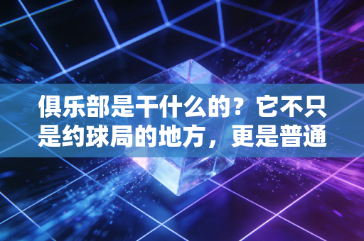 俱乐部是干什么的?它不只是约球局的地方,更是普通人的运动能量充电站 俱乐部是干什么的?它不只是约球局的地方,更是普通人的运动能量充电站