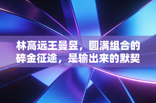 林高远王曼昱,圆满组合的碎金征途,是输出来的默契,也是拼出来的知己 林高远王曼昱,圆满组合的碎金征途,是输出来的默契,也是拼出来的知己