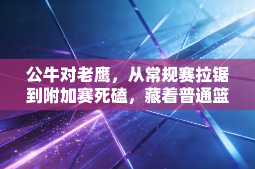公牛对老鹰,从常规赛拉锯到附加赛死磕,藏着普通篮球人最懂的热血 公牛对老鹰,从常规赛拉锯到附加赛死磕,藏着普通篮球人最懂的热血