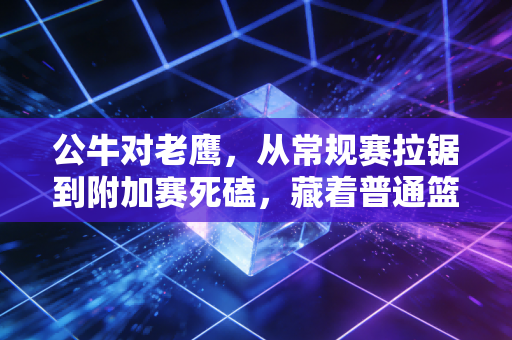 公牛对老鹰,从常规赛拉锯到附加赛死磕,藏着普通篮球人最懂的热血 公牛对老鹰,从常规赛拉锯到附加赛死磕,藏着普通篮球人最懂的热血