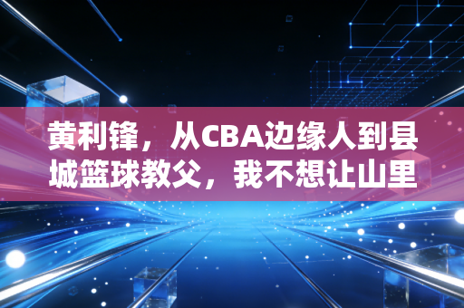 黄利锋,从CBA边缘人到县城篮球教父,我不想让山里的孩子只把篮球当玩具 黄利锋,从CBA边缘人到县城篮球教父,我不想让山里的孩子只把篮球当玩具