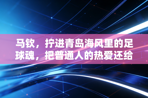 马钦,拧进青岛海风里的足球魂,把普通人的热爱还给中超 马钦,拧进青岛海风里的足球魂,把普通人的热爱还给中超