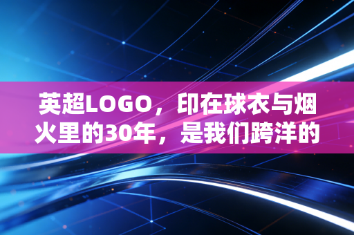 英超LOGO,印在球衣与烟火里的30年,是我们跨洋的共同信仰 英超LOGO,印在球衣与烟火里的30年,是我们跨洋的共同信仰