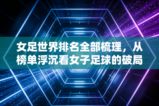 女足世界排名全部梳理,从榜单浮沉看女子足球的破局与隐忧 女足世界排名全部梳理,从榜单浮沉看女子足球的破局与隐忧