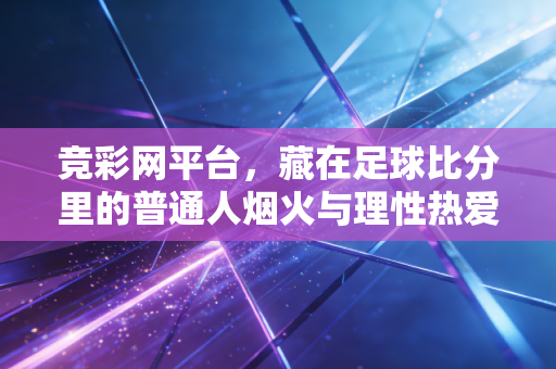 竞彩网平台,藏在足球比分里的普通人烟火与理性热爱指南 竞彩网平台,藏在足球比分里的普通人烟火与理性热爱指南