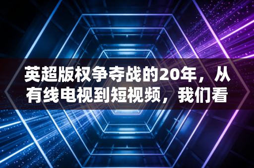 英超版权争夺战的20年,从有线电视到短视频,我们看球的方式到底变了多少? 英超版权争夺战的20年,从有线电视到短视频,我们看球的方式到底变了多少?