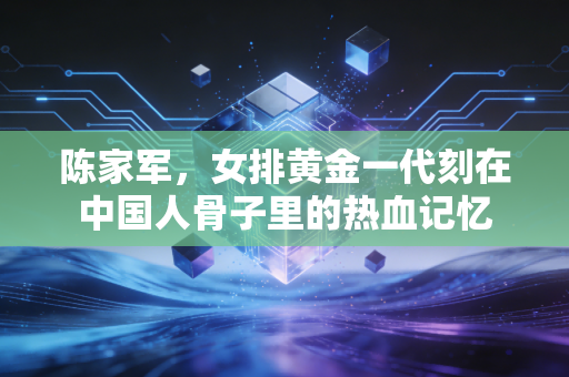 陈家军,女排黄金一代刻在中国人骨子里的热血记忆 陈家军,女排黄金一代刻在中国人骨子里的热血记忆