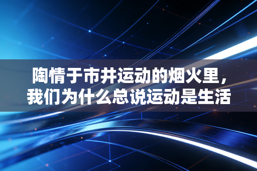 陶情于市井运动的烟火里,我们为什么总说运动是生活的解药 陶情于市井运动的烟火里,我们为什么总说运动是生活的解药