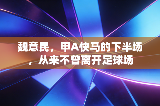 魏意民,甲A快马的下半场,从来不曾离开足球场 魏意民,甲A快马的下半场,从来不曾离开足球场