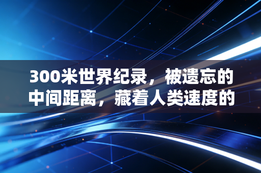 300米世界纪录,被遗忘的中间距离,藏着人类速度的隐秘极限 300米世界纪录,被遗忘的中间距离,藏着人类速度的隐秘极限