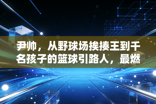 尹帅,从野球场挨揍王到千名孩子的篮球引路人,最燃的热爱从来不是拿冠军 尹帅,从野球场挨揍王到千名孩子的篮球引路人,最燃的热爱从来不是拿冠军