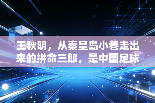王秋明,从秦皇岛小巷走出来的拼命三郎,是中国足球最该被看见的普通人范本 王秋明,从秦皇岛小巷走出来的拼命三郎,是中国足球最该被看见的普通人范本