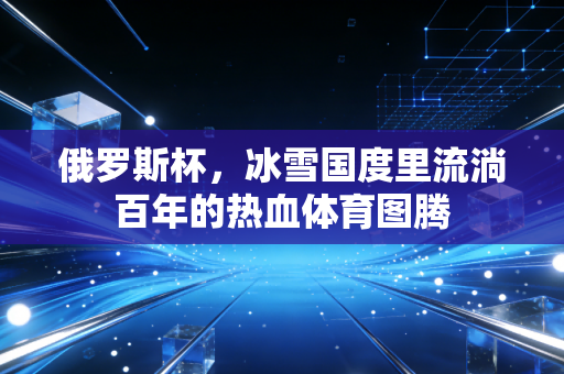 俄罗斯杯,冰雪国度里流淌百年的热血体育图腾 俄罗斯杯,冰雪国度里流淌百年的热血体育图腾