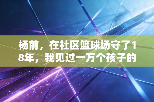 杨前,在社区篮球场守了18年,我见过一万个孩子的篮球梦 杨前,在社区篮球场守了18年,我见过一万个孩子的篮球梦