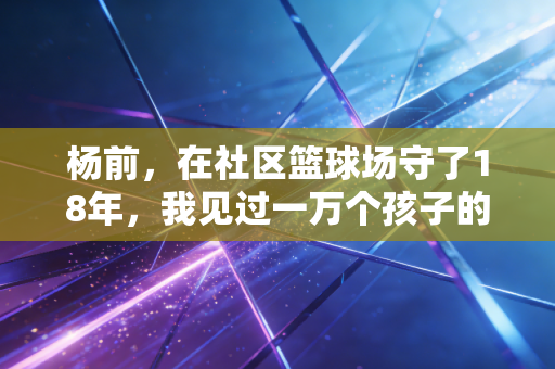 杨前，在社区篮球场守了18年，我见过一万个孩子的篮球梦