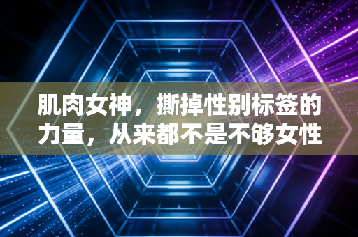 肌肉女神,撕掉性别标签的力量,从来都不是不够女性的证据 肌肉女神,撕掉性别标签的力量,从来都不是不够女性的证据
