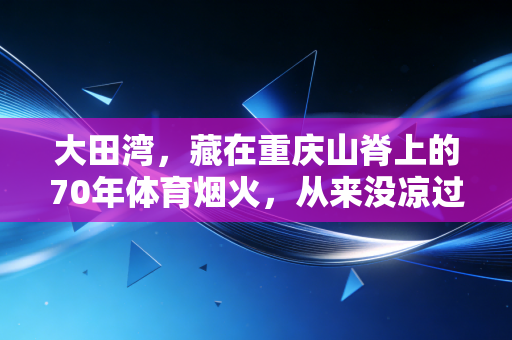 大田湾,藏在重庆山脊上的70年体育烟火,从来没凉过 大田湾,藏在重庆山脊上的70年体育烟火,从来没凉过