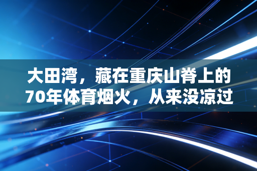 大田湾,藏在重庆山脊上的70年体育烟火,从来没凉过 大田湾,藏在重庆山脊上的70年体育烟火,从来没凉过
