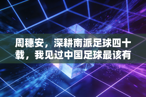 周穗安,深耕南派足球四十载,我见过中国足球最该有的模样 周穗安,深耕南派足球四十载,我见过中国足球最该有的模样