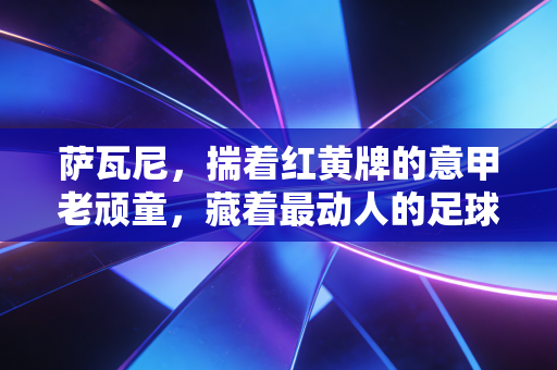 萨瓦尼,揣着红黄牌的意甲老顽童,藏着最动人的足球烟火气 萨瓦尼,揣着红黄牌的意甲老顽童,藏着最动人的足球烟火气