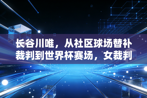 长谷川唯,从社区球场替补裁判到世界杯赛场,女裁判的哨声从来不是性别福利 长谷川唯,从社区球场替补裁判到世界杯赛场,女裁判的哨声从来不是性别福利