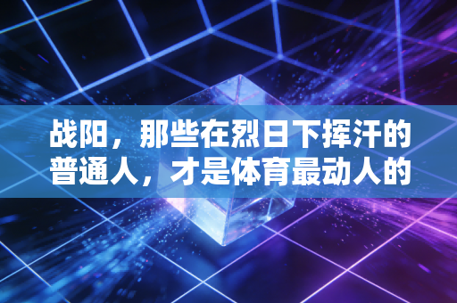 战阳,那些在烈日下挥汗的普通人,才是体育最动人的底色 战阳,那些在烈日下挥汗的普通人,才是体育最动人的底色