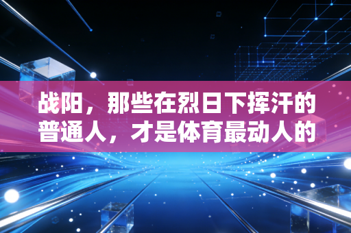 战阳，那些在烈日下挥汗的普通人，才是体育最动人的底色