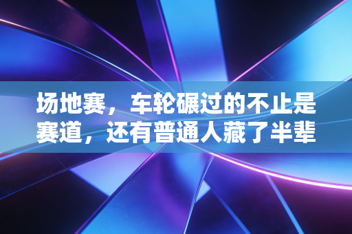 场地赛,车轮碾过的不止是赛道,还有普通人藏了半辈子的热血 场地赛,车轮碾过的不止是赛道,还有普通人藏了半辈子的热血
