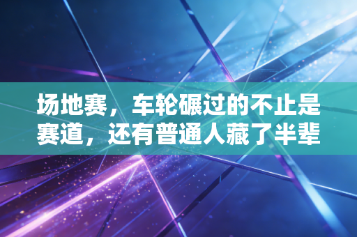 场地赛,车轮碾过的不止是赛道,还有普通人藏了半辈子的热血 场地赛,车轮碾过的不止是赛道,还有普通人藏了半辈子的热血