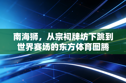 南海狮，从宗祠牌坊下跳到世界赛场的东方体育图腾