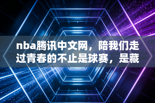 nba腾讯中文网，陪我们走过青春的不止是球赛，是藏在屏幕里的热血与烟火