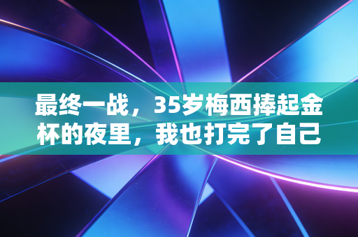 最终一战，35岁梅西捧起金杯的夜里，我也打完了自己的球场决赛