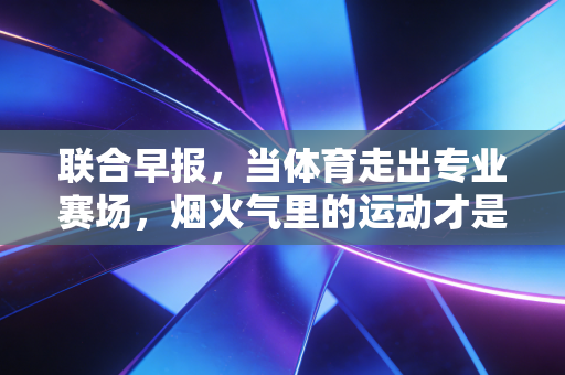 联合早报,当体育走出专业赛场,烟火气里的运动才是普通人的生活解药 联合早报,当体育走出专业赛场,烟火气里的运动才是普通人的生活解药