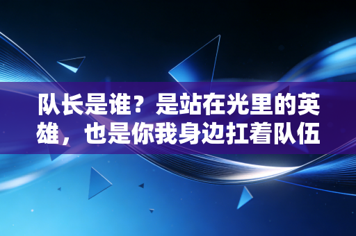 队长是谁？是站在光里的英雄，也是你我身边扛着队伍往前走的普通人