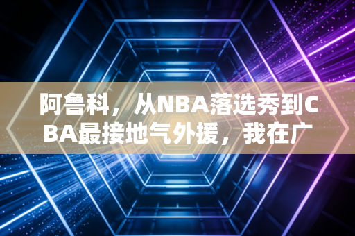 阿鲁科，从NBA落选秀到CBA最接地气外援，我在广州的烟火气里读懂篮球的另一种意义